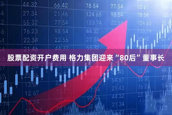 股票配资开户费用 格力集团迎来“80后”董事长