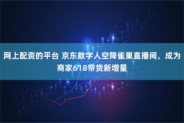 网上配资的平台 京东数字人空降雀巢直播间，成为商家618带货新增量