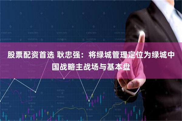 股票配资首选 耿忠强：将绿城管理定位为绿城中国战略主战场与基本盘