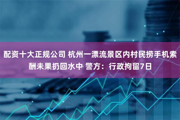 配资十大正规公司 杭州一漂流景区内村民捞手机索酬未果扔回水中 警方：行政拘留7日