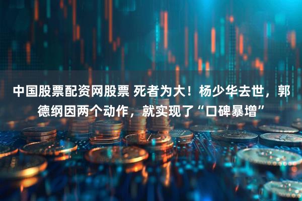 中国股票配资网股票 死者为大！杨少华去世，郭德纲因两个动作，就实现了“口碑暴增”