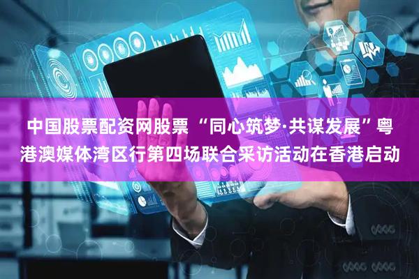 中国股票配资网股票 “同心筑梦·共谋发展”粤港澳媒体湾区行第四场联合采访活动在香港启动