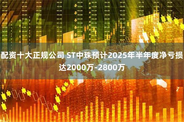 配资十大正规公司 ST中珠预计2025年半年度净亏损达2000万-2800万