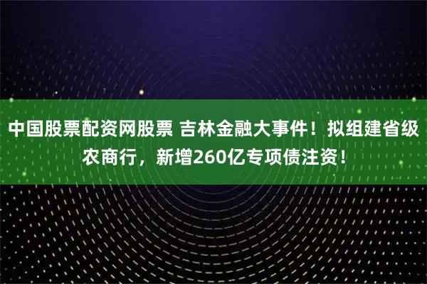 中国股票配资网股票 吉林金融大事件！拟组建省级农商行，新增260亿专项债注资！