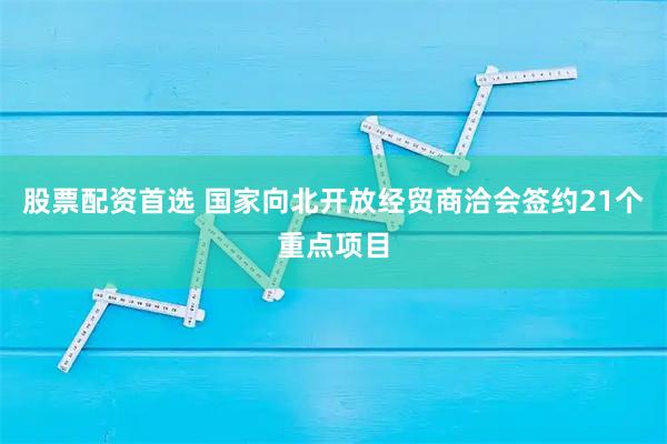 股票配资首选 国家向北开放经贸商洽会签约21个重点项目