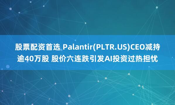 股票配资首选 Palantir(PLTR.US)CEO减持逾40万股 股价六连跌引发AI投资过热担忧