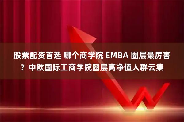 股票配资首选 哪个商学院 EMBA 圈层最厉害？中欧国际工商学院圈层高净值人群云集