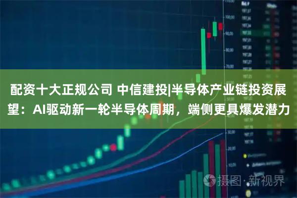 配资十大正规公司 中信建投|半导体产业链投资展望：AI驱动新一轮半导体周期，端侧更具爆发潜力