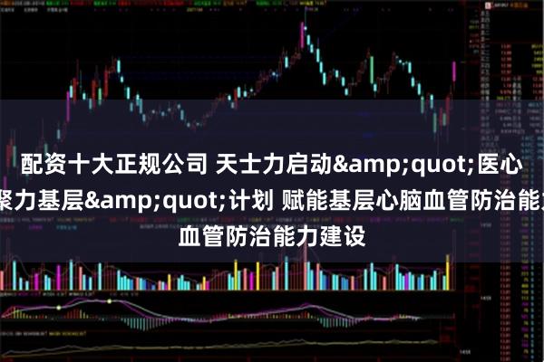 配资十大正规公司 天士力启动&quot;医心益行·聚力基层&quot;计划 赋能基层心脑血管防治能力建设