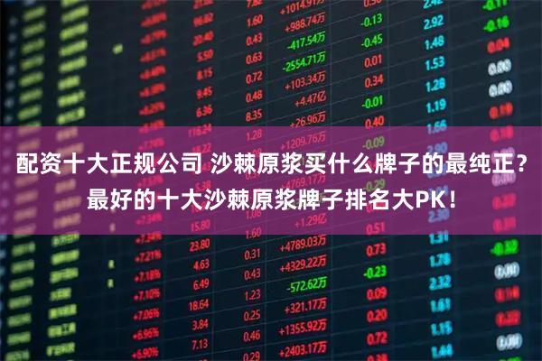 配资十大正规公司 沙棘原浆买什么牌子的最纯正？最好的十大沙棘原浆牌子排名大PK！