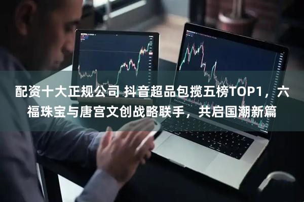 配资十大正规公司 抖音超品包揽五榜TOP1，六福珠宝与唐宫文创战略联手，共启国潮新篇