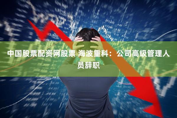 中国股票配资网股票 海波重科：公司高级管理人员辞职