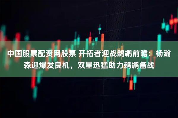 中国股票配资网股票 开拓者迎战鹈鹕前瞻：杨瀚森迎爆发良机，双星迅猛助力鹈鹕备战