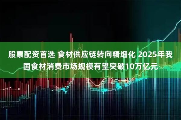 股票配资首选 食材供应链转向精细化 2025年我国食材消费市场规模有望突破10万亿元