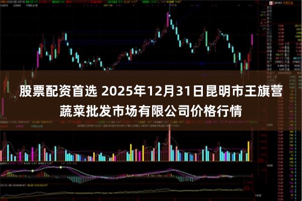 股票配资首选 2025年12月31日昆明市王旗营蔬菜批发市场有限公司价格行情