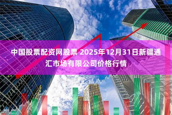 中国股票配资网股票 2025年12月31日新疆通汇市场有限公司价格行情