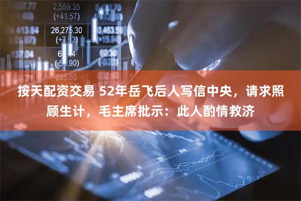 按天配资交易 52年岳飞后人写信中央，请求照顾生计，毛主席批示：此人酌情救济