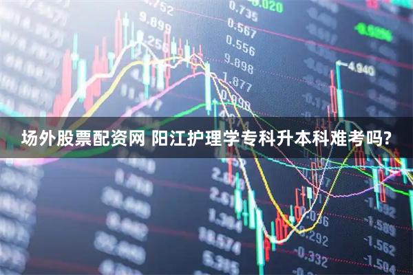 场外股票配资网 阳江护理学专科升本科难考吗?