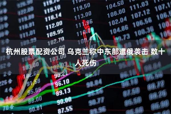 杭州股票配资公司 乌克兰称中东部遭俄袭击 数十人死伤