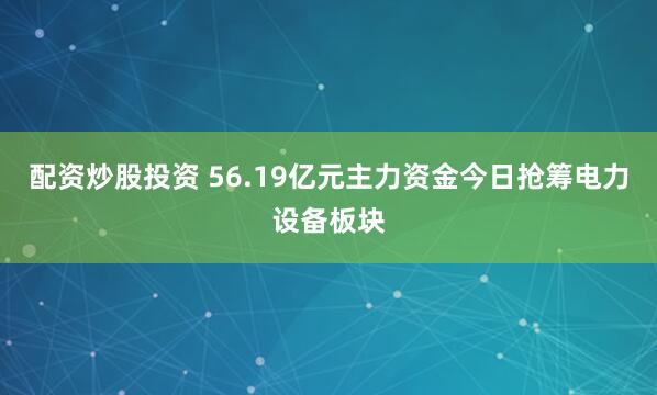 配资炒股投资 56.19亿元主力资金今日抢筹电力设备板块